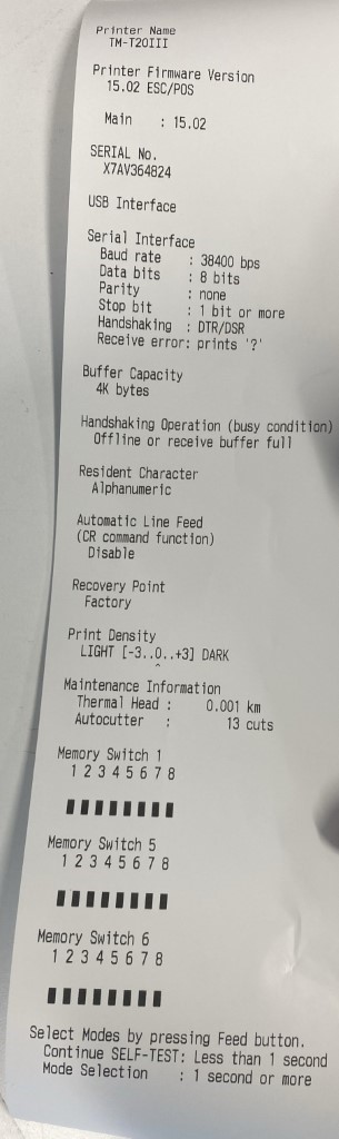 Printer Name 
TM-T20111 
Printer Fi rmware Version 
15.02 ESC/POS 
Main 
15.02 
SERIAL No. 
X7AV364824 
USB Interface 
Serial Interface 
I 
Baud rate 
Data bits 
Parity 
Stop bit 
Handshak ing 
Receive error: 
Buffer Capacity 
4K bytes 
38400 bps 
8 bits 
none 
1 bit or more 
DTR/DSR 
prints 
Handshaking Operation (busy condition) 
Offline or receive buffer full 
Resident Character 
Alphanumeric 
Automatic Line Feed 
(CR command function) 
Disable 
Recovery Point 
Factory 
Print Density 
LIGHT [-3..0..+3] DARK 
Maintenance Information 
Thermal Head : 
Autocutter 
Memory Switch I 
12345678 
Memory Switch 5 
12345678 
Memory Switch 6 
12345678 
0.001 km 
13 cuts 
Select Modes by pressing Feed button. 
Continue SELF-TEST: Less than 1 secon 
Mode Selection 
I second or more 